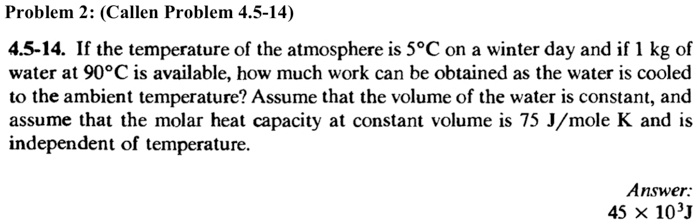 Problem 2: (Callen Problem 4.5-14)
4.5-14. If the temperature of the atmosphere is 5°C on a winter day and if 1 kg of
water at 90°C is available, how much work can be obtained as the water is cooled
to the ambient temperature? Assume that the volume of the water is constant, and
assume that the molar heat capacity at constant volume is 75 J/mole K and is
independent of temperature.
Answer:
45 ×10^3 J