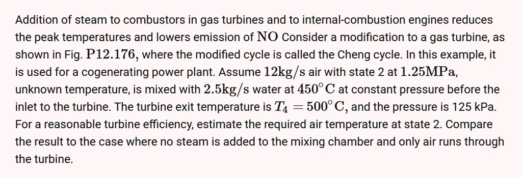 Addition of steam to combustors in gas turbines and to internal-combustion engines reduces the peak temperatures and lowers emission of NO Consider a modification to a gas turbine, as shown in Fig. P12.176, where the modified cycle is called the Cheng cycle. In this example, it is used for a cogenerating power plant. Assume 12kg/s air with state 2 at 1.25MPa, unknown temperature, is mixed with 2.5kg/s water at 450°C at constant pressure before the inlet to the turbine. The turbine exit temperature is T4 = 500°C, and the pressure is 125 kPa. For a reasonable turbine efficiency, estimate the required air temperature at state 2. Compare the result to the case where no steam is added to the mixing chamber and only air runs through the turbine.