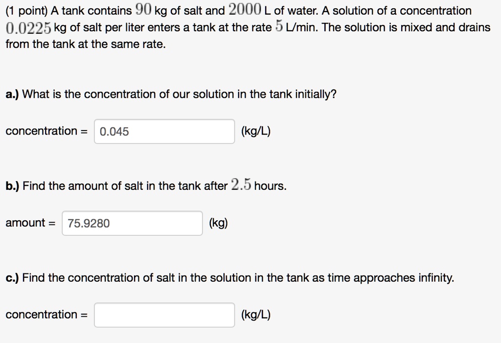 A tank contains 90 kg of salt and 2000 L of water. A solution of a concentration 0.0225 kg of salt per liter enters a tank at the rate 5 L/min. The solution is mixed and drains from the tank at the same rate.

a.) What is the concentration of our solution in the tank initially?

concentration = 0.045 (kg/L)

b.) Find the amount of salt in the tank after 2.5 hours.

amount = 75.9280 (kg)

c.) Find the concentration of salt in the solution in the tank as time approaches infinity.

concentration = (kg/L)