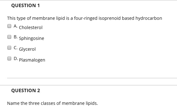 QUESTION 1

This type of membrane lipid is a four-ringed isoprenoid based hydrocarbon
A. Cholesterol
B. Sphingosine
C. Glycerol
D. Plasmalogen

QUESTION 2

Name the three classes of membrane lipids.