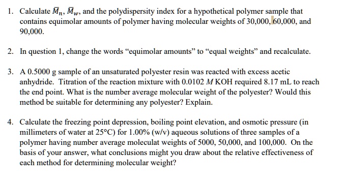 1. Calculate ??, ??, and the polydispersity index for a hypothetical polymer sample that
contains equimolar amounts of polymer having molecular weights of 30,000, 60,000, and
90,000.

2. In question 1, change the words ’equimolar amounts’ to ’equal weights’ and recalculate.

3. A 0.5000 g sample of an unsaturated polyester resin was reacted with excess acetic
anhydride. Titration of the reaction mixture with 0.0102 M KOH required 8.17 mL to reach
the end point. What is the number average molecular weight of the polyester? Would this
method be suitable for determining any polyester? Explain.

4. Calculate the freezing point depression, boiling point elevation, and osmotic pressure (in
millimeters of water at 25°C) for 1.00% (w/v) aqueous solutions of three samples of a
polymer having number average moleculat weights of 5000, 50,000, and 100,000. On the
basis of your answer, what conclusions might you draw about the relative effectiveness of
each method for determining molecular weight?