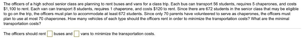 The officers of a high school senior class are planning to rent buses and vans for a class trip. Each bus can transport 56 students, requires 5 chaperones, and costs 1,100 to rent. Each van can transport 8 students, requires 1 chaperone, and costs120 to rent. Since there are 672 students in the senior class that may be eligible to go on the trip, the officers must plan to accommodate at least 672 students. Since only 70 parents have volunteered to serve as chaperones, the officers must plan to use at most 70 chaperones. How many vehicles of each type should the officers rent in order to minimize the transportation costs? What are the minimal transportation costs?

The officers should rent buses and vans to minimize the transportation costs.
