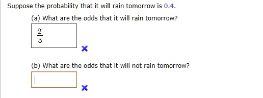 Suppose the probability that it will rain tomorrow is 0.4.
(a) What are the odds that it will rain tomorrow?
2/5
(b) What are the odds that it will not rain tomorrow?