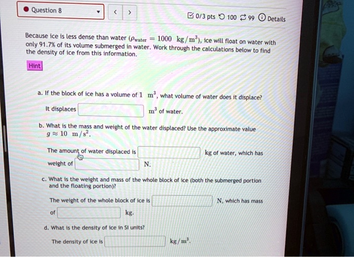 Because ice is less dense than water (?water = 1000 kg/m^3), ice will float on water with only 91.7% of its volume submerged in water. Work through the calculations below to find the density of ice from this information.

Hint

a. If the block of ice has a volume of 1 m^3, what volume of water does it displace?
It displaces  m^3 of water.

b. What is the mass and weight of the water displaced? Use the approximate value g ? 10 m/s^2.
The amount of water displaced is  kg of water, which has weight of  N.

c. What is the weight and mass of the whole block of ice (both the submerged portion and the floating portion)?
The weight of the whole block of ice is  N, which has mass of  kg.

d. What is the density of ice in SI units?
The density of ice is  kg/m^3.