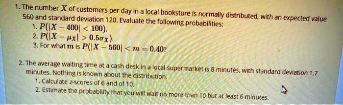1. The number X of customers per day in a local bookstore is normally distributed, with an expected value 560 and standard deviation 120. Evaluate the following probabilities:
1. P(|X - 400| < 100).
2. P(|X - ?x| > 0.5?x).
3. For what m is P(|X - 560| < m = 0.40?

2. The average waiting time at a cash desk in a local supermarket is 8 minutes, with standard deviation 1.7 minutes. Nothing is known about the distribution.
1. Calculate z-scores of 6 and of 10.
2. Estimate the probability that you will wait no more than 10 but at least 6 minutes.