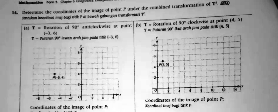 Mathematics Form 5 Chapter 5 Congruency
14. Determine the coordinates of the image of point P under the combined transformation of T².
Tentukan koordinat imej bagi titik P di bawah gabungan transformasi T.
(a) T = Rotation of 90° anticlockwise at point (b) T = Rotation of 90° clockwise at point (4, 5)
(-3, 6)
T = Putaran 90° ikut arah jam pada titik (4, 5)
T = Putaran 90° lawan arah jam pada titik (-3, 6)
Coordinates of the image of point P:
Coordinates of the image of point P:
Koordinat imej bagi titik P