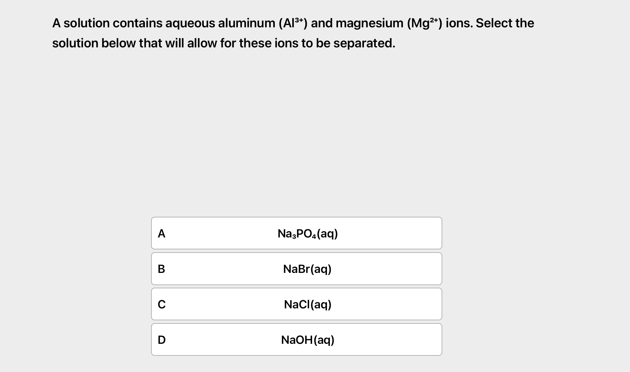 A solution contains aqueous aluminum (Al3+) and magnesium (Mg2+) ions. Select the solution below that will allow for these ions to be separated.
A Na3PO4(aq)
B NaBr(aq)
C NaCl(aq)
D NaOH(aq)