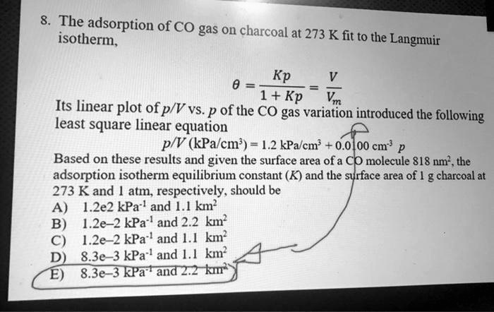 8. The adsorption of CO gas on charcoal at 273 K fit to the Langmuir isotherm,

? = Kp / (1 + Kp) = V / Vm

Its linear plot of p/V vs. p of the CO gas variation introduced the following least square linear equation
p/V (kPa/cm³) = 1.2 kPa/cm³ + 0.0100 cm?³ p
Based on these results and given the surface area of a CO molecule 818 nm², the adsorption isotherm equilibrium constant (K) and the surface area of 1 g charcoal at 273 K and 1 atm, respectively, should be
A) 1.2e2 kPa?¹ and 1.1 km²
B) 1.2e-2 kPa?¹ and 2.2 km²
C) 1.2e-2 kPa?¹ and 1.1 km²
D) 8.3e-3 kPa?¹ and 1.1 km²
E) 8.3e-3 kPa?¹ and 2.2 km²