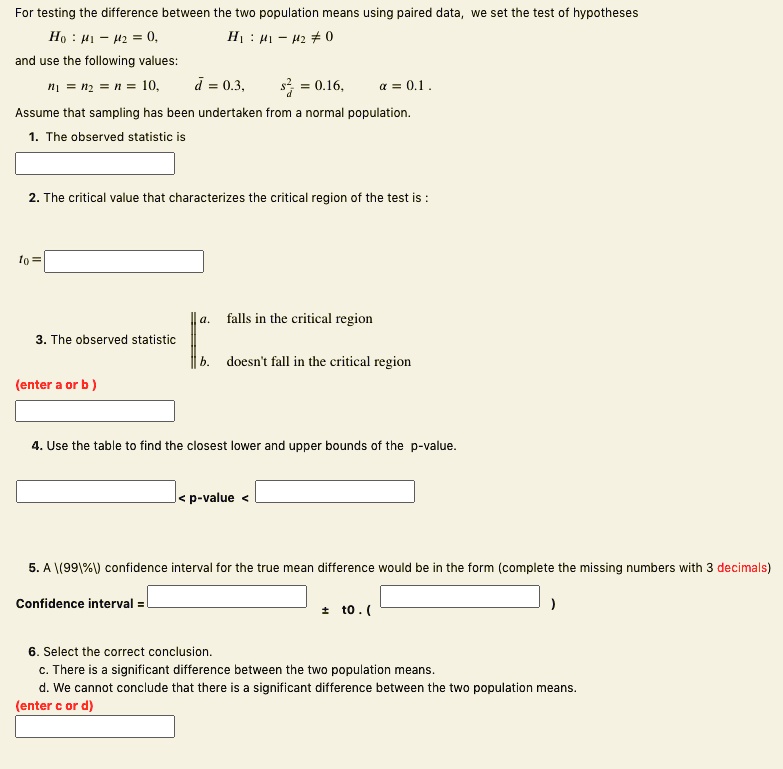 For testing the difference between the two population means using paired data, we set the test of hypotheses
H? : ?? ? ?? = 0,	H? : ?? ? ?? ? 0
and use the following values:
n? = n? = n = 10, d? = 0.3, s²d = 0.16, ? = 0.1 .
Assume that sampling has been undertaken from a normal population.
1. The observed statistic is

2. The critical value that characterizes the critical region of the test is :

t? =

3. The observed statistic
a. falls in the critical region
b. doesn't fall in the critical region
(enter a or b )

4. Use the table to find the closest lower and upper bounds of the p-value.

< p-value <

5. A 99% confidence interval for the true mean difference would be in the form (complete the missing numbers with 3 decimals)
Confidence interval =	± t0 . (	)

6. Select the correct conclusion.
c. There is a significant difference between the two population means.
d. We cannot conclude that there is a significant difference between the two population means.
(enter c or d)