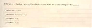 in terms of estimating costs and benefits for a new hris the critical time period is  the first 8 10 years the first 6 months to 1 year the first 5 years the first 2 years 89472
