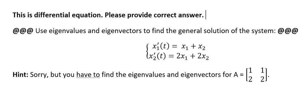 Use eigenvalues and eigenvectors to find the general solution of the system:

 x1'(t) = x1 + x2
 x2'(t) = 2x1 + 2x2

Hint: Sorry, but you have to find the eigenvalues and eigenvectors for A = [1 1; 2 2].