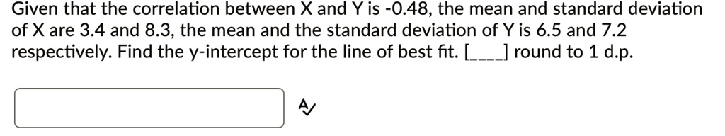 Given that the correlation between X and Y is -0.48, the mean and standard deviation of X are 3.4 and 8.3, the mean and the standard deviation of Y is 6.5 and 7.2 respectively. Find the y-intercept for the line of best fit. [] round to 1 d.p.