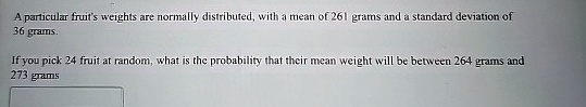 A particular fruit's weights are normally distributed, with a mean of 261 grams and a standard deviation of 36 grams.
If you pick 24 fruit at random, what is the probability that their mean weight will be between 264 grams and 273 grams