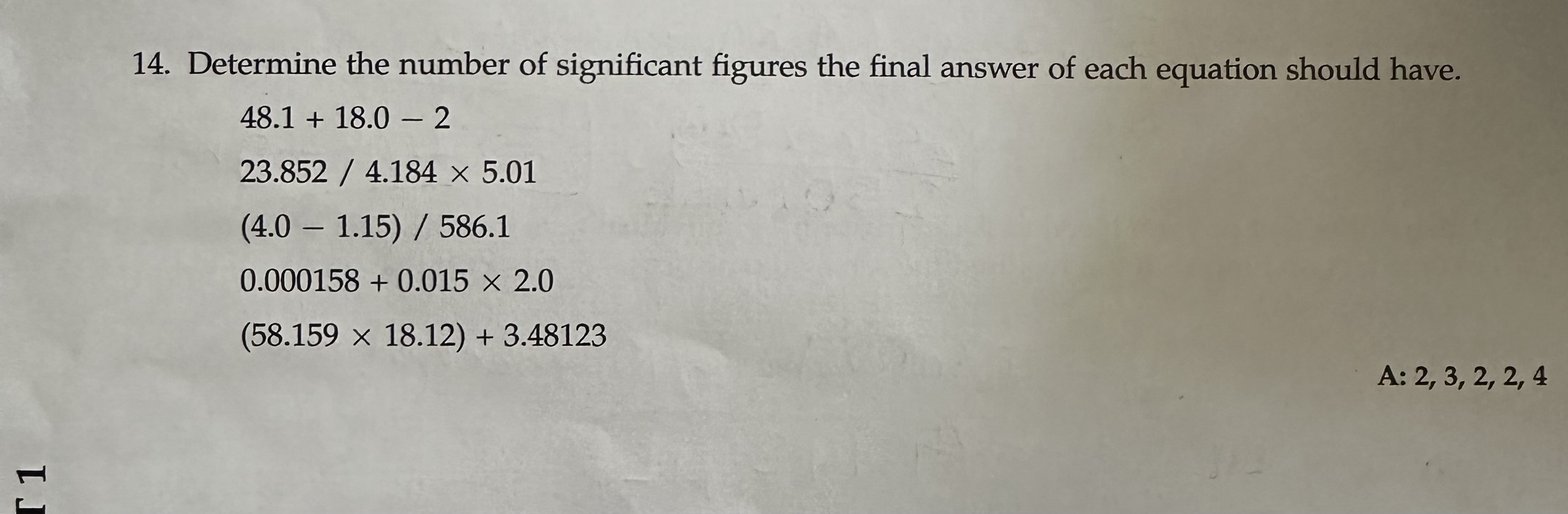 14. Determine the number of significant figures the final answer of each equation should have.
48.1 + 18.0 - 2
23.852 / 4.184 × 5.01
(4.0 - 1.15) / 586.1
0.000158 + 0.015 × 2.0
(58.159 × 18.12) + 3.48123
A: 2, 3, 2, 2, 4
