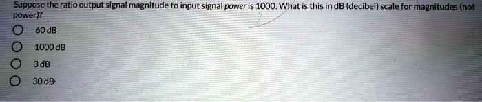 Suppose the ratio output signal magnitude to input signal power is 1000. What is this in dB (decibel) scale for magnitudes (not power)?
60 dB
1000 dB
3 dB
30 dB