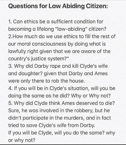 Questions for Law Abiding Citizen:
1. Can ethics be a sufficient condition for
becoming a lifelong "law-abiding" citizen?
2.How much do we use ethics to fill the rest of
our moral consciousness by doing what is
lawfully right given that we are aware of the
country's justice system?"
3. Why did Darby rape and kill Clyde's wife
and daughter? given that Darby and Ames
were only there to rob the house.
4. If you will be in Clyde's situation, will you be
doing the same as he did? Why or Why not?
5. Why did Clyde think Ames deserved to die?
Sure, he was involved in the robbery, but he
didn't participate in the murders, and in fact
tried to save Clyde's wife from Darby.
If you will be Clyde, will you do the same? why
or why not?