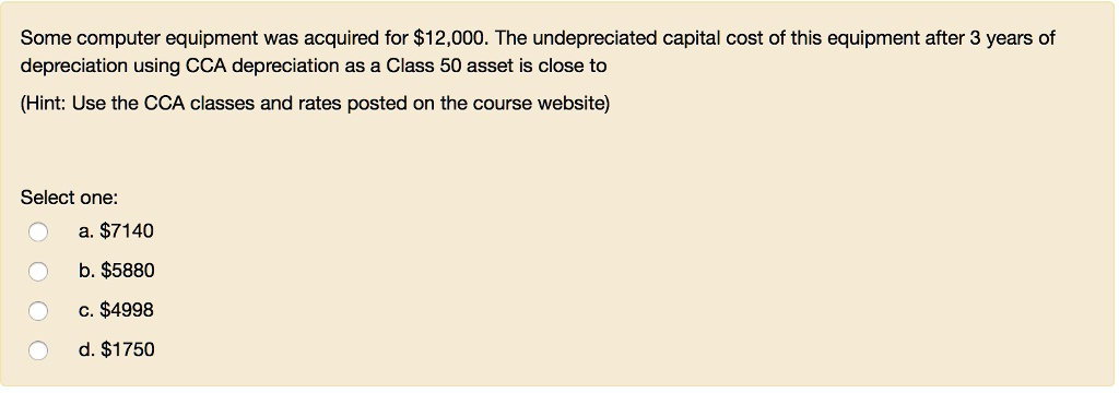 Some computer equipment was acquired for 12,000. The undepreciated capital cost of this equipment after 3 years of depreciation using CCA depreciation as a Class 50 asset is close to
(Hint: Use the CCA classes and rates posted on the course website)
Select one:
a.7140
b. 5880
c.4998
d. 1750