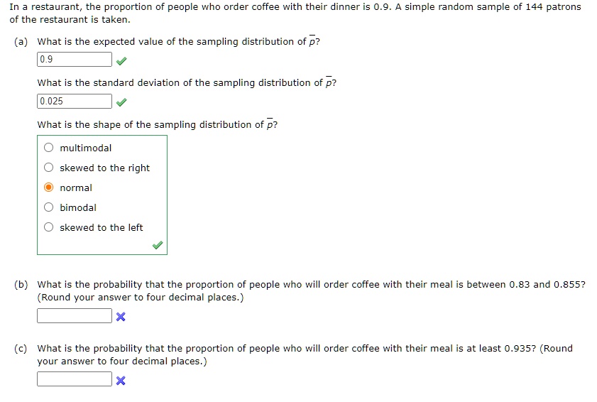 In a restaurant, the proportion of people who order coffee with their dinner is 0.9. A simple random sample of 144 patrons of the restaurant is taken.

(a) What is the expected value of the sampling distribution of p?
0.9
What is the standard deviation of the sampling distribution of p?
0.025
What is the shape of the sampling distribution of p?
multimodal
skewed to the right
normal
bimodal
skewed to the left

(b) What is the probability that the proportion of people who will order coffee with their meal is between 0.83 and 0.855? (Round your answer to four decimal places.)

(c) What is the probability that the proportion of people who will order coffee with their meal is at least 0.935? (Round your answer to four decimal places.)
