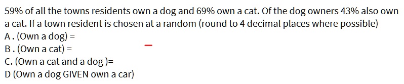 59% of all the towns residents own a dog and 69% own a cat. Of the dog owners 43% also own a cat. If a town resident is chosen at a random (round to 4 decimal places where possible)
A. (Own a dog) = 
B. (Own a cat) = 
C. (Own a cat and a dog) = 
D (Own a dog GIVEN own a car)