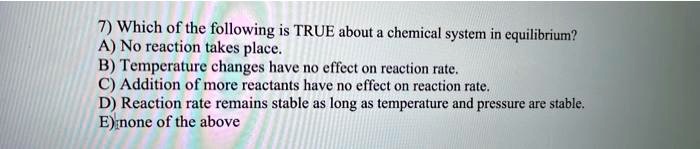 7) Which of the following is TRUE about a chemical system in equilibrium?
A) No reaction takes place.
B) Temperature changes have no effect on reaction rate.
C) Addition of more reactants have no effect on reaction rate.
D) Reaction rate remains stable as long as temperature and pressure are stable.
E) none of the above