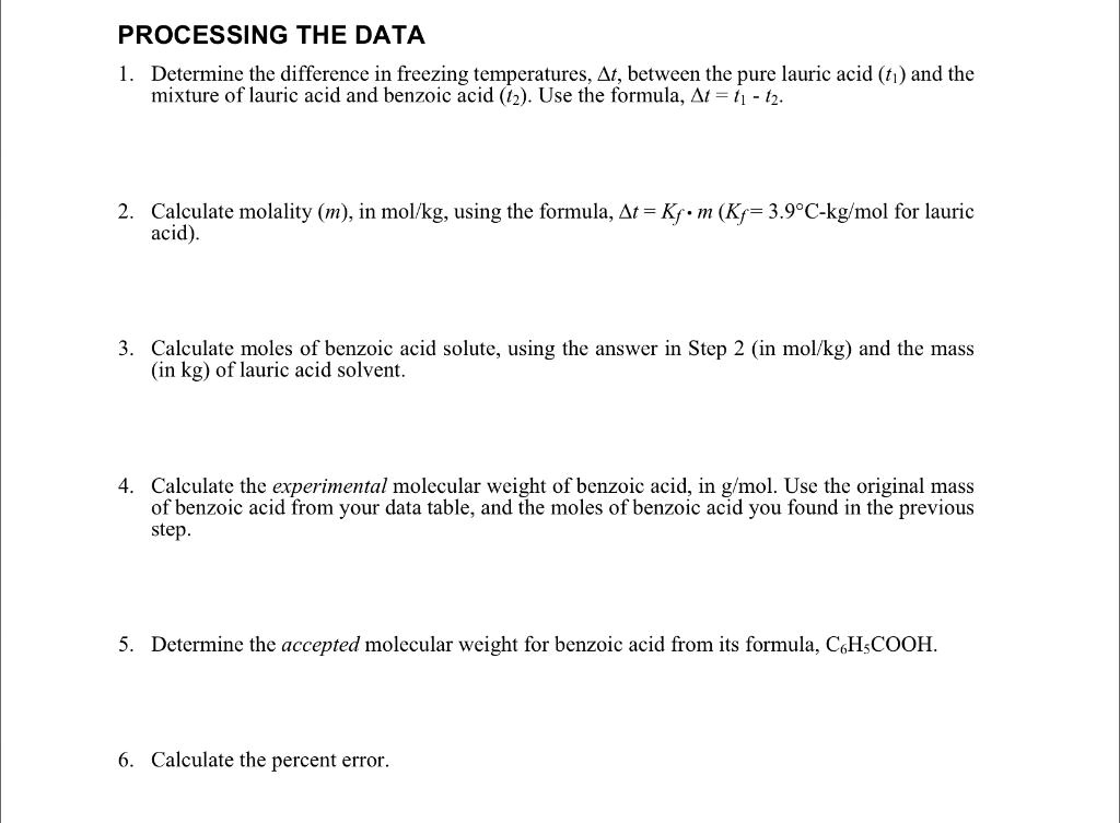 PROCESSING THE DATA
1. Determine the difference in freezing temperatures, ?t, between the pure lauric acid (t?) and the mixture of lauric acid and benzoic acid (t?). Use the formula, ?t = t? - t?.
2. Calculate molality (m), in mol/kg, using the formula, ?t = Kf · m (Kf = 3.9°C-kg/mol for lauric acid).
3. Calculate moles of benzoic acid solute, using the answer in Step 2 (in mol/kg) and the mass (in kg) of lauric acid solvent.
4. Calculate the experimental molecular weight of benzoic acid, in g/mol. Use the original mass of benzoic acid from your data table, and the moles of benzoic acid you found in the previous step.
5. Determine the accepted molecular weight for benzoic acid from its formula, C?H?COOH.
6. Calculate the percent error.