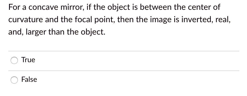 For a concave mirror, if the object is between the center of
curvature and the focal point, then the image is inverted, real,
and, larger than the object.
True
False