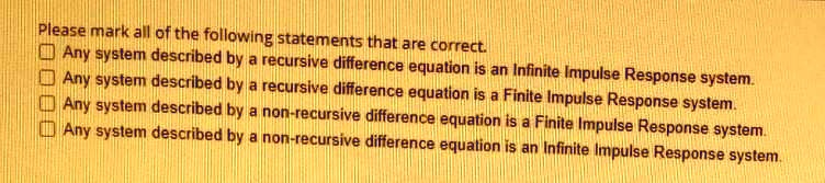Please mark all of the following statements that are correct.
Any system described by a recursive difference equation is an Infinite Impulse Response system.
Any system described by a recursive difference equation is a Finite Impulse Response system.
Any system described by a non-recursive difference equation is a Finite Impulse Response system.
Any system described by a non-recursive difference equation is an Infinite Impulse Response system.
