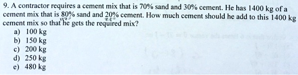 9. A contractor requires a cement mix that is 70% sand and 30% cement. He has 1400 kg of a cement mix that is 80% sand and 20% cement. How much cement should he add to this 1400 kg cement mix so that he gets the required mix?
a) 100 kg
b) 150 kg
c) 200 kg
d) 250 kg
e) 480 kg