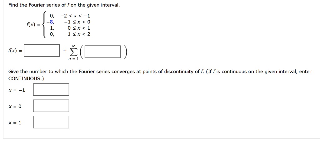 Find the Fourier series of f on the given interval.
f(x) = 
0, -2 < x < -1
-8, -1 <= x < 0
1, 0 <= x < 1
0, 1 <= x < 2
f(x) = [ ] + sumn=1^infinity ( [ ] )
Give the number to which the Fourier series converges at points of discontinuity of f. (If f is continuous on the given interval, enter CONTINUOUS.)
x = -1
x = 0
x = 1