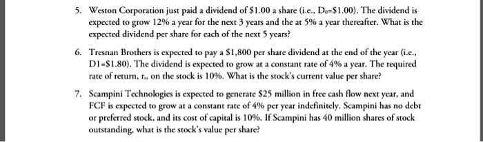 5. Weston Corporation just paid a dividend of 1.00 a share (i.e., D0=1.00). The dividend is expected to grow 12% a year for the next 3 years and the at 5% a year thereafter. What is the expected dividend per share for each of the next 5 years?
6. Tresnan Brothers is expected to pay a 1,800 per share dividend at the end of the year (i.e., D1=1.80). The dividend is expected to grow at a constant rate of 4% a year. The required rate of return, rs, on the stock is 10%. What is the stock's current value per share?
7. Scampini Technologies is expected to generate 25 million in free cash flow next year, and FCF is expected to grow at a constant rate of 4% per year indefinitely. Scampini has no debt or preferred stock, and its cost of capital is 10%. If Scampini has 40 million shares of stock outstanding, what is the stock's value per share?