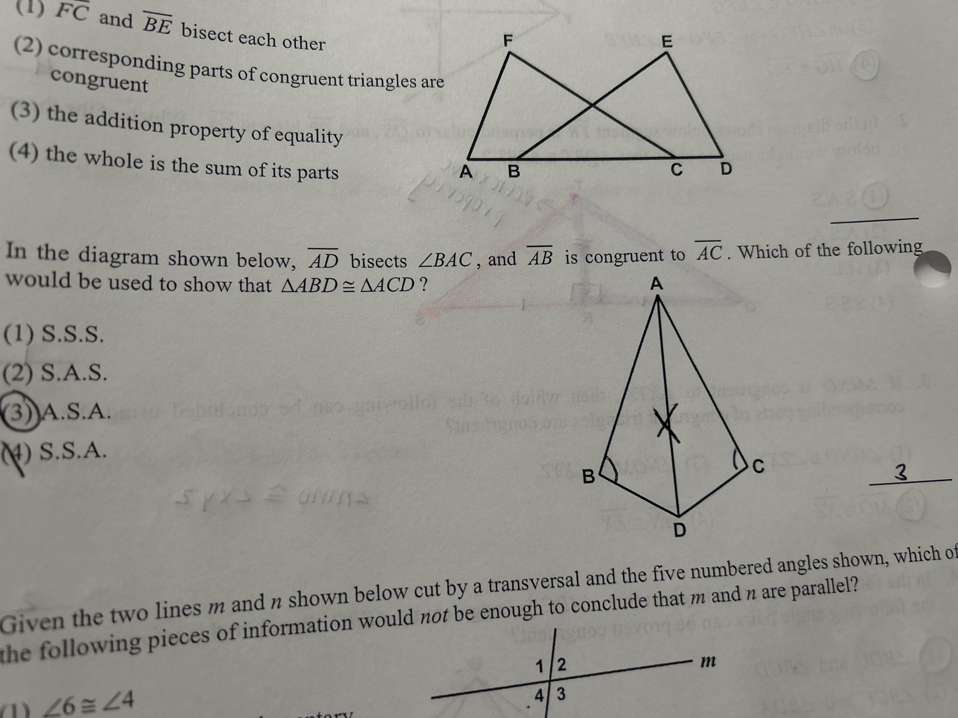 (1) FC and BE bisect each other
(2) corresponding parts of congruent triangles are congruent
(3) the addition property of equality
(4) the whole is the sum of its parts

In the diagram shown below, AD bisects ?BAC, and AB is congruent to AC. Which of the following would be used to show that ?ABD ? ?ACD?

(1) S.S.S.
(2) S.A.S.
(3) A.S.A.
(4) S.S.A.

Given the two lines m and n shown below cut by a transversal and the five numbered angles shown, which of the following pieces of information would not be enough to conclude that m and n are parallel?

(1) ?6 ? ?4