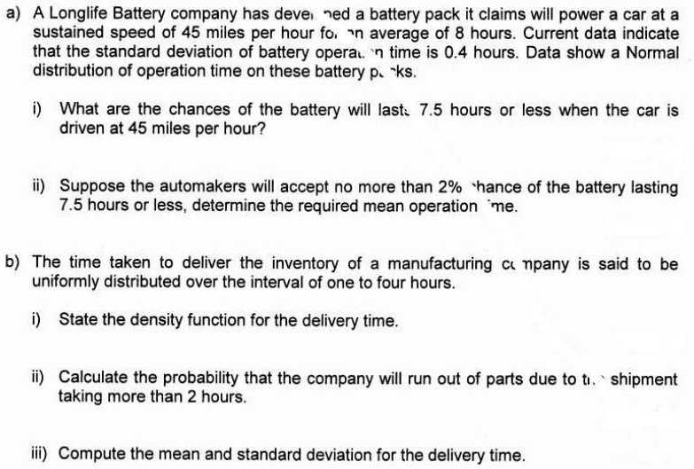 a) A Longlife Battery company has developed a battery pack it claims will power a car at a sustained speed of 45 miles per hour for an average of 8 hours. Current data indicate that the standard deviation of battery operation time is 0.4 hours. Data show a Normal distribution of operation time on these battery packs.

i) What are the chances of the battery will last 7.5 hours or less when the car is driven at 45 miles per hour?

ii) Suppose the automakers will accept no more than 2% chance of the battery lasting 7.5 hours or less, determine the required mean operation time.

b) The time taken to deliver the inventory of a manufacturing company is said to be uniformly distributed over the interval of one to four hours.

i) State the density function for the delivery time.

ii) Calculate the probability that the company will run out of parts due to the shipment taking more than 2 hours.

iii) Compute the mean and standard deviation for the delivery time.