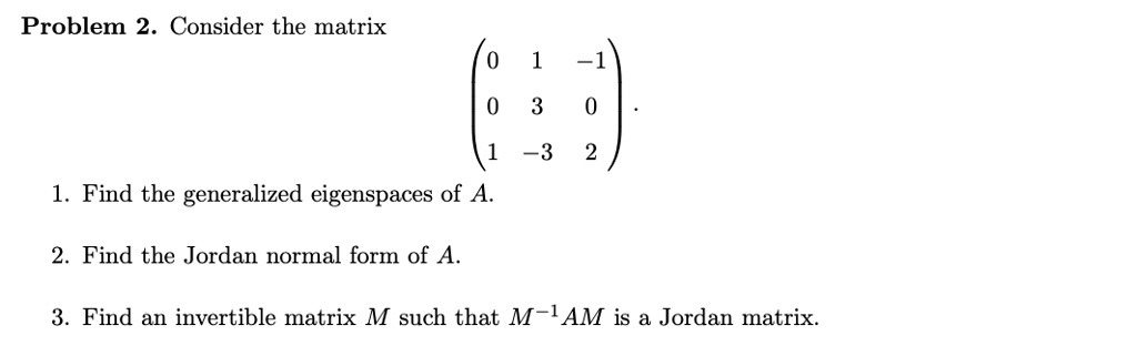 2. Consider the matrix ~3 Find generalized eigenspaces of A: Find the Jordan normal form of A_ 3. Find an invertible matrix such that M-1, AM is a Jordan matrix
