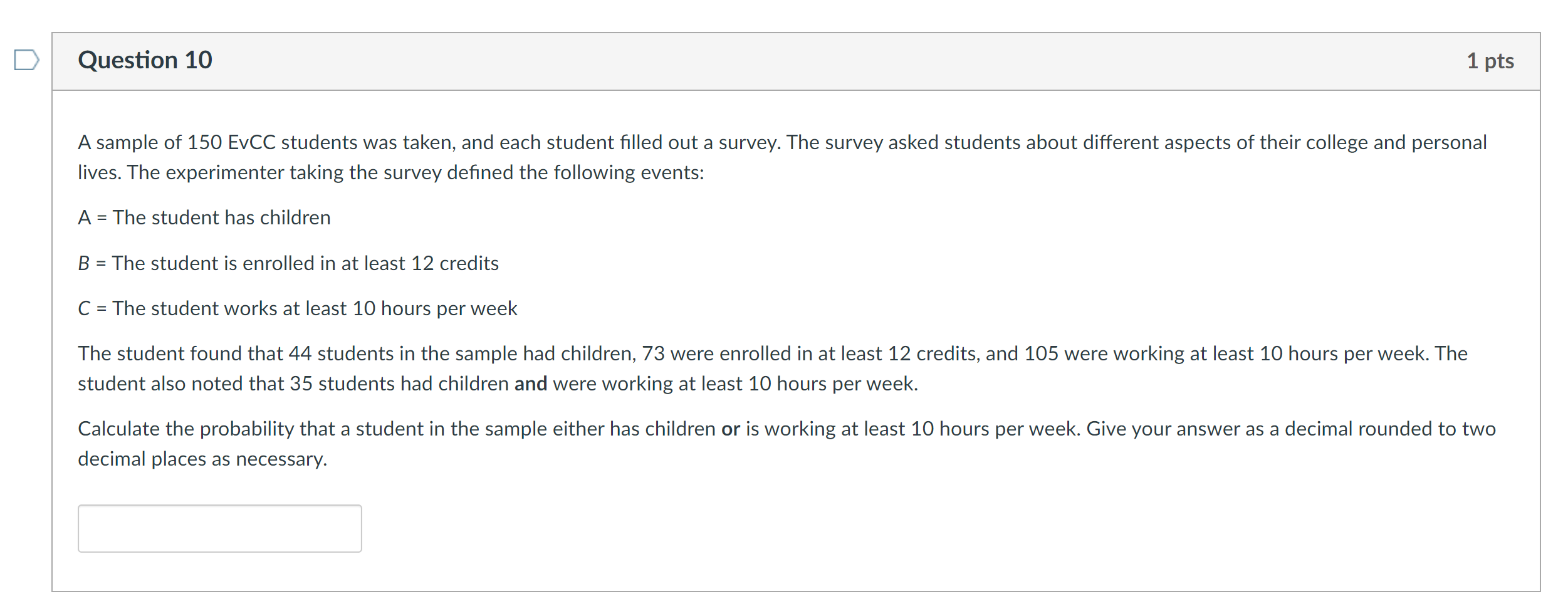 A sample of 150 EvCC students was taken, and each student filled out a survey. The survey asked students about different aspects of their college and personal lives. The experimenter taking the survey defined the following events:
A = The student has children
B = The student is enrolled in at least 12 credits
C = The student works at least 10 hours per week
The student found that 44 students in the sample had children, 73 were enrolled in at least 12 credits, and 105 were working at least 10 hours per week. The student also noted that 35 students had children and were working at least 10 hours per week.
Calculate the probability that a student in the sample either has children or is working at least 10 hours per week. Give your answer as a decimal rounded to two decimal places as necessary.