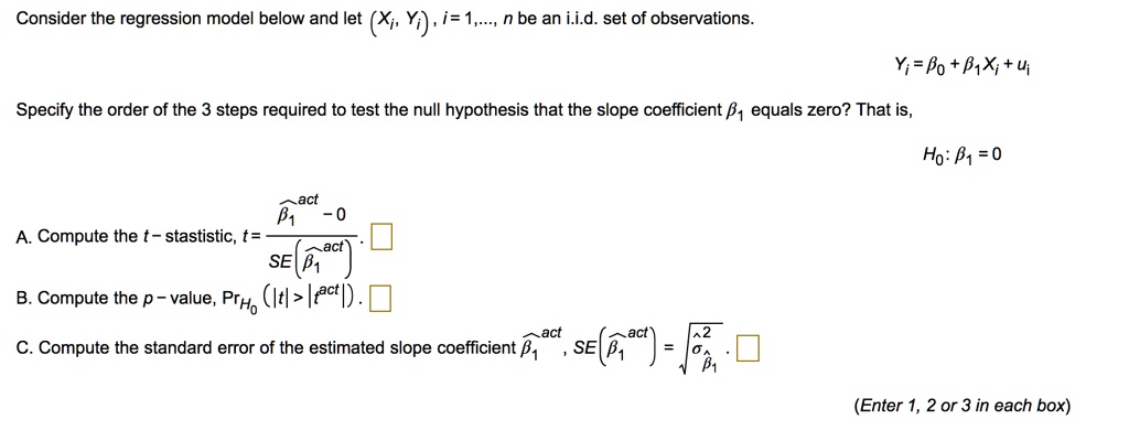 Consider the regression model below and let (Xi, Yi), i = 1, ..., n be an i.i.d. set of observations.

Yi = ?0 + ?1Xi + ui

Specify the order of the 3 steps required to test the null hypothesis that the slope coefficient ?1 equals zero? That is,

H0: ?1 = 0

A. Compute the t - statistic, t = (??1act - 0) / SE(??1act)
B. Compute the p - value, PrH0 (|t| > |tact|)
C. Compute the standard error of the estimated slope coefficient ??1act, SE(??1act) = ???2??1

(Enter 1, 2 or 3 in each box)