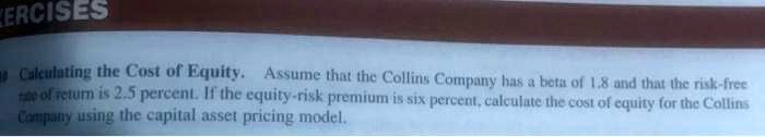 Calculating the Cost of Equity. Assume that the Collins Company has a beta of 1.8 and that the risk-free rate of return is 2.5 percent. If the equity-risk premium is six percent, calculate the cost of equity for the Collins Company using the capital asset pricing model.