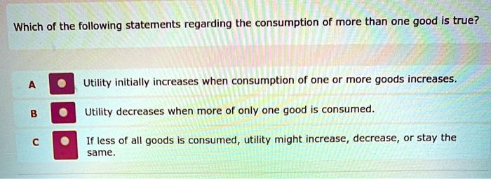 Which of the following statements regarding the consumption of more than one good is true?
A Utility initially increases when consumption of one or more goods increases.
B Utility decreases when more of only one good is consumed.
C If less of all goods is consumed, utility might increase, decrease, or stay the same.