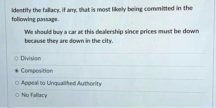 Identify the fallacy, if any, that is most likely being committed in the
following passage.
We should buy a car at this dealership since prices must be down
because they are down in the city.
O Division
O Composition
O Appeal to Unqualified Authority
O No Fallacy