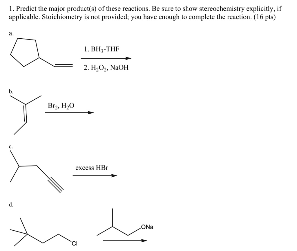 1. Predict the major product(s) of these reactions. Be sure to show stereochemistry explicitly, if applicable. Stoichiometry is not provided; you have enough to complete the reaction. (16 pts)

a.
1. BH3-THF
2. H2O2, NaOH

b.
Br2, H2O

c.
excess HBr

d.
ONa