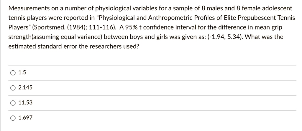 Measurements on a number of physiological variables for a sample of 8 males and 8 female adolescent tennis players were reported in "Physiological and Anthropometric Profiles of Elite Prepubescent Tennis Players" (Sportsmed. (1984); 111-116). A 95% t confidence interval for the difference in mean grip strength(assuming equal variance) between boys and girls was given as: (-1.94, 5.34). What was the estimated standard error the researchers used?

1.5
2.145
11.53
1.697