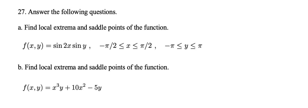 27. Answer the following questions.
a. Find local extrema and saddle points of the function.
f(x,y) = sin 2x sin y , -??/2 ? x ? ??/2 , -?? ? y ? ??
b. Find local extrema and saddle points of the function.
f(x,y) = x^3y + 10x^2 - 5y