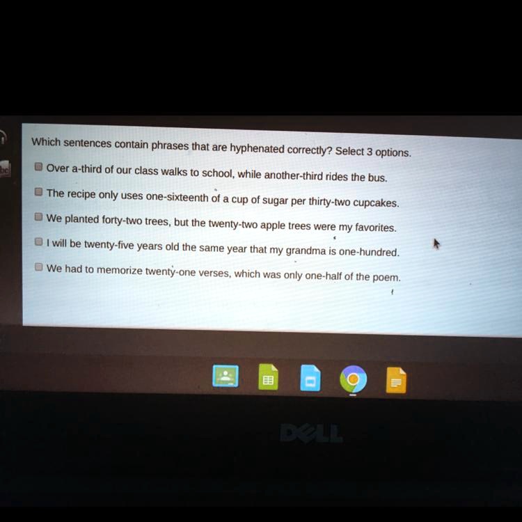 Which sentences contain phrases that are hyphenated correctly? Select 3 options.
Over a-third of our class walks to school, while another-third rides the bus.
The recipe only uses one-sixteenth of a cup of sugar per thirty-two cupcakes.
We planted forty-two trees, but the twenty-two apple trees were my favorites.
I will be twenty-five years old the same year that my grandma is one-hundred.
We had to memorize twenty-one verses, which was only one-half of the poem.