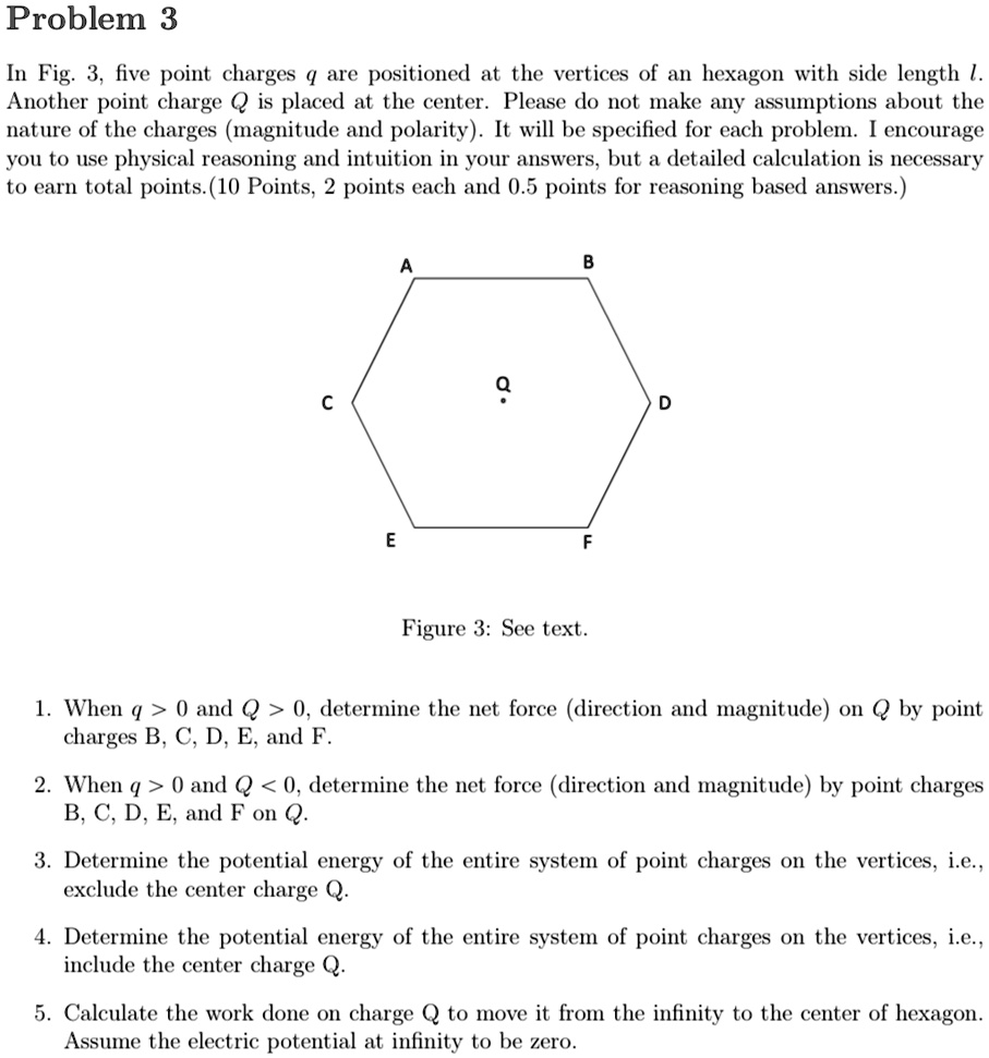 Problem 3
In Fig. 3, five point charges q are positioned at the vertices of an hexagon with side length l.
Another point charge Q is placed at the center. Please do not make any assumptions about the
nature of the charges (magnitude and polarity). It will be specified for each problem. I encourage
you to use physical reasoning and intuition in your answers, but a detailed calculation is necessary
to earn total points. (10 Points, 2 points each and 0.5 points for reasoning based answers.)
A
B
Q
C
D
E
F
Figure 3: See text.
1. When q > 0 and Q > 0, determine the net force (direction and magnitude) on Q by point
charges B, C, D, E, and F.
2. When q > 0 and Q < 0, determine the net force (direction and magnitude) by point charges
B, C, D, E, and F on Q.
3. Determine the potential energy of the entire system of point charges on the vertices, i.e.,
exclude the center charge Q.
4. Determine the potential energy of the entire system of point charges on the vertices, i.e.,
include the center charge Q.
5. Calculate the work done on charge Q to move it from the infinity to the center of hexagon.
Assume the electric potential at infinity to be zero.