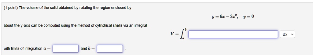 The volume of the solid obtained by rotating the region enclosed by y = 9x - 3x^2, y = 0 about the y-axis can be computed using the method of cylindrical shells via an integral V = integrala^b dx with limits of integration a = and b =.