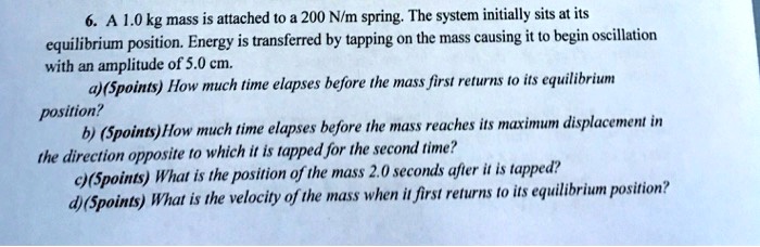 6. A 1.0 kg mass is attached to a 200 N/m spring. The system initially sits at its equilibrium position. Energy is transferred by tapping on the mass causing it to begin oscillation with an amplitude of 5.0 cm.
a)(5points) How much time elapses before the mass first returns to its equilibrium position?
b) (5points)How much time elapses before the mass reaches its maximum displacement in the direction opposite to which it is tapped for the second time?
c)(5points) What is the position of the mass 2.0 seconds after it is tapped?
d)(5points) What is the velocity of the mass when it first returns to its equilibrium position?