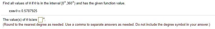Find all values of (	heta) if (	heta) is in the interval ([0^circ, 360^circ)) and has the given function value.
(cos 	heta approx 0.5787925)
The value(s) of (	heta) is/are (oxed	ext )^circ.
(Round to the nearest degree as needed. Use a comma to separate answers as needed. Do not include the degree symbol in your answer.)