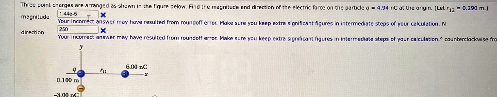 Three point charges are arranged as shown in the figure below. Find the magnitude and direction of the electric force on the particle q = 4.94  nC at the origin. (Let r12 = 0.290  m.)
magnitude
Your incorrect answer may have resulted from roundoff error. Make sure you keep extra significant figures in intermediate steps of your calculation. N
direction
Your incorrect answer may have resulted from roundoff error. Make sure you keep extra significant figures in intermediate steps of your calculation. ^∘ counterclockwise from