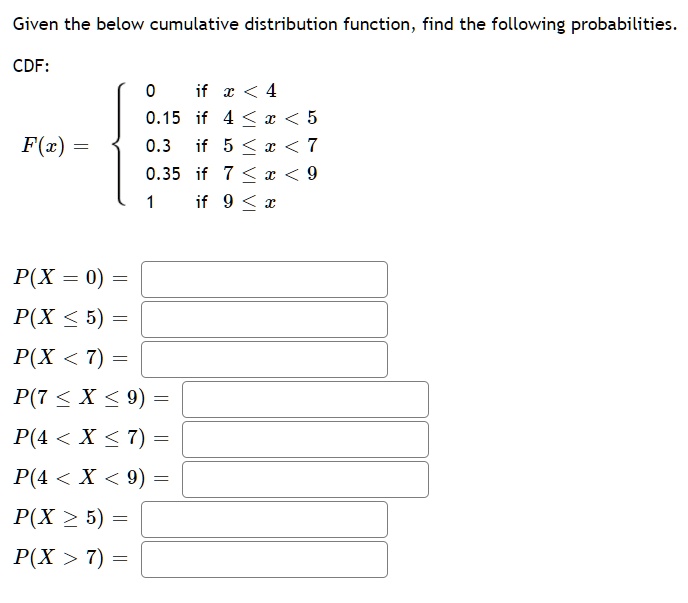 Given the below cumulative distribution function, find the following probabilities.

CDF:
F(x) = 
0 if x < 4
0.15 if 4 <= x < 5
0.3 if 5 <= x < 7
0.35 if 7 <= x < 9
1 if 9 <= x

P(X = 0) =
P(X <= 5) =
P(X < 7) =
P(7 <= X <= 9) =
P(4 < X <= 7) =
P(4 < X < 9) =
P(X >= 5) =
P(X > 7) =