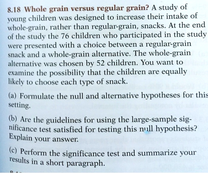 Whole grain versus regular grain? A study of young children was designed to increase their intake of whole-grain, rather than regular-grain, snacks. At the end of the study the 76 children who participated in the study were presented with a choice between a regular-grain snack and a whole-grain alternative. The whole-grain alternative was chosen by 52 children. You want to examine the possibility that the children are equally likely to choose each type of snack.

(a) Formulate the null and alternative hypotheses for this setting.

(b) Are the guidelines for using the large-sample significance test satisfied for testing this null hypothesis? Explain your answer.

(c) Perform the significance test and summarize your results in a short paragraph.