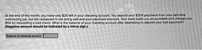 At the end of the month, you have only 20 left in your checking account. You deposit your200 paycheck from your part-time
waitressing job, but the restaurant is not doing well and your paycheck bounces. Your bank holds you accountable and charges you
54 for depositing a bad check. What is the balance of your checking account after attempting to deposit your bad paycheck?
(Negative amount should be indicated by a minus sign.)
Balance of checking account